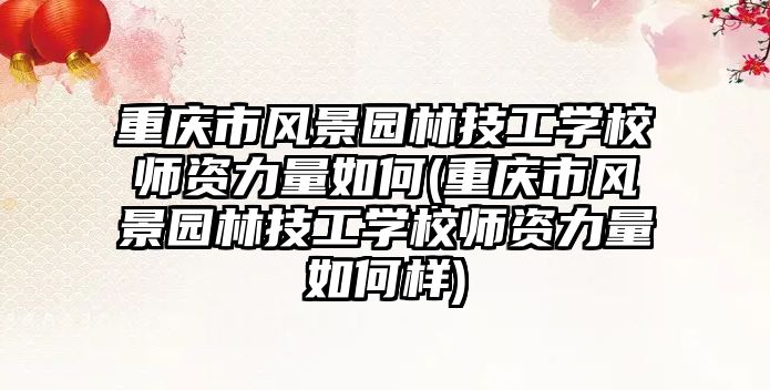 重慶市風景園林技工學校師資力量如何(重慶市風景園林技工學校師資力量如何樣)