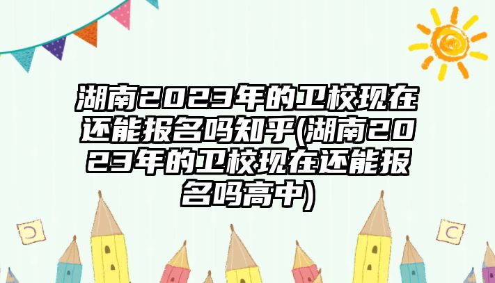 湖南2023年的衛(wèi)校現(xiàn)在還能報(bào)名嗎知乎(湖南2023年的衛(wèi)校現(xiàn)在還能報(bào)名嗎高中)