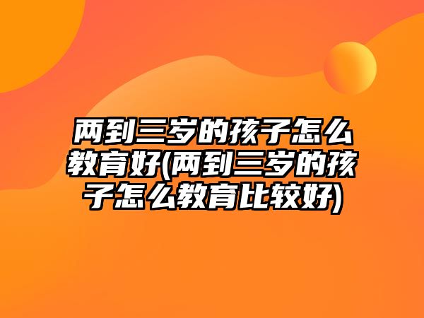 兩到三歲的孩子怎么教育好(兩到三歲的孩子怎么教育比較好)