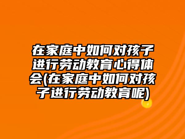 在家庭中如何對孩子進行勞動教育心得體會(在家庭中如何對孩子進行勞動教育呢)