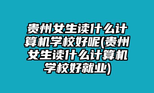 貴州女生讀什么計算機學(xué)校好呢(貴州女生讀什么計算機學(xué)校好就業(yè))