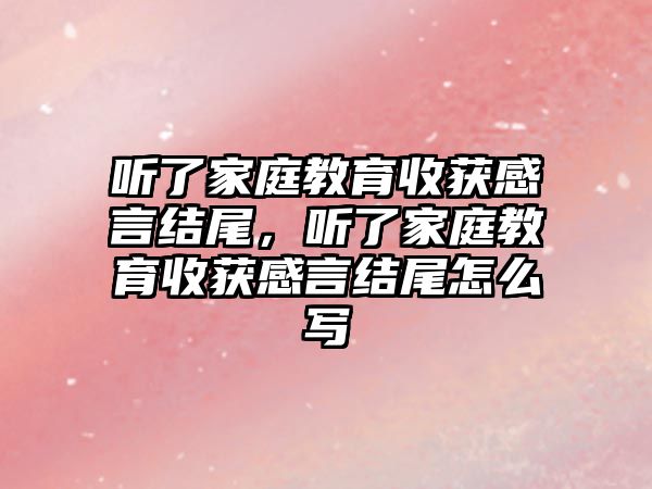 聽了家庭教育收獲感言結尾，聽了家庭教育收獲感言結尾怎么寫