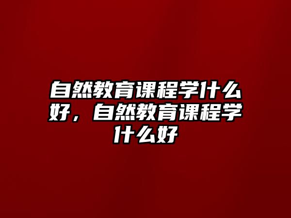 自然教育課程學(xué)什么好，自然教育課程學(xué)什么好