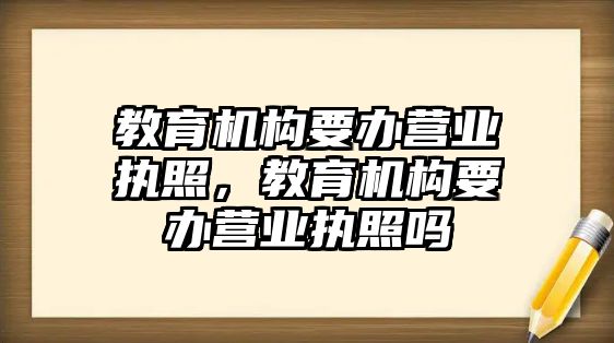 教育機(jī)構(gòu)要辦營(yíng)業(yè)執(zhí)照，教育機(jī)構(gòu)要辦營(yíng)業(yè)執(zhí)照嗎