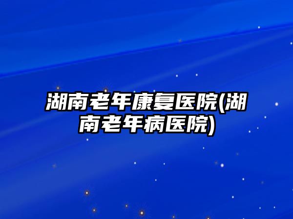 湖南老年康復(fù)醫(yī)院(湖南老年病醫(yī)院)