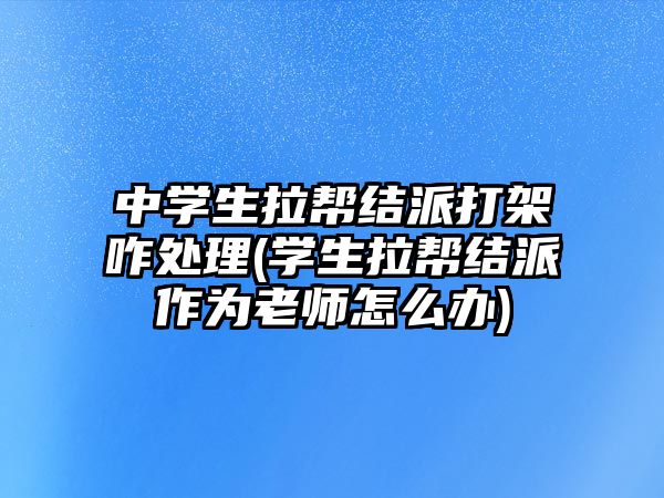 中學(xué)生拉幫結(jié)派打架咋處理(學(xué)生拉幫結(jié)派作為老師怎么辦)