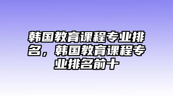 韓國(guó)教育課程專業(yè)排名，韓國(guó)教育課程專業(yè)排名前十