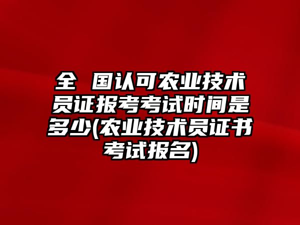 全 國認可農業(yè)技術員證報考考試時間是多少(農業(yè)技術員證書考試報名)