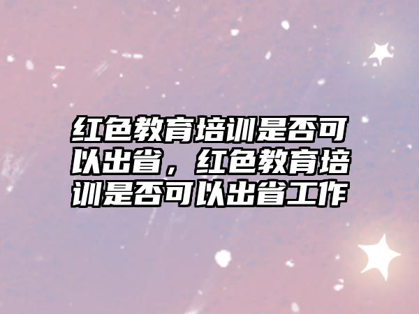 紅色教育培訓是否可以出省，紅色教育培訓是否可以出省工作