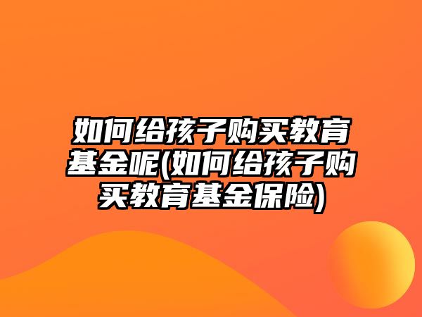 如何給孩子購買教育基金呢(如何給孩子購買教育基金保險)