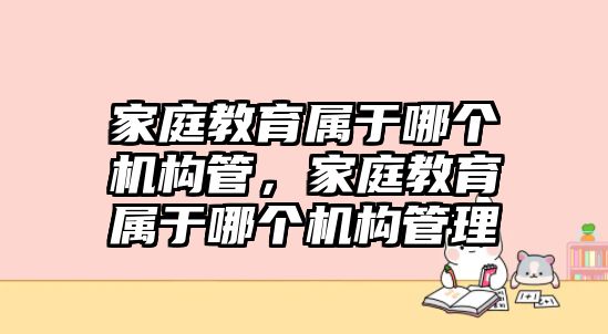 家庭教育屬于哪個(gè)機(jī)構(gòu)管，家庭教育屬于哪個(gè)機(jī)構(gòu)管理