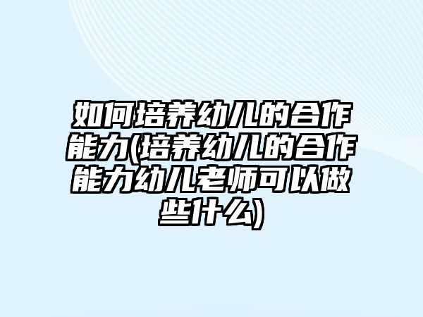 如何培養(yǎng)幼兒的合作能力(培養(yǎng)幼兒的合作能力幼兒老師可以做些什么)