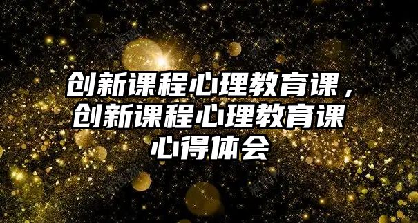 創(chuàng)新課程心理教育課，創(chuàng)新課程心理教育課心得體會