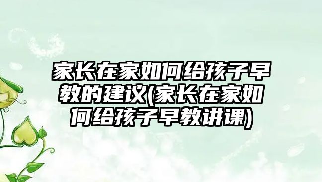 家長在家如何給孩子早教的建議(家長在家如何給孩子早教講課)