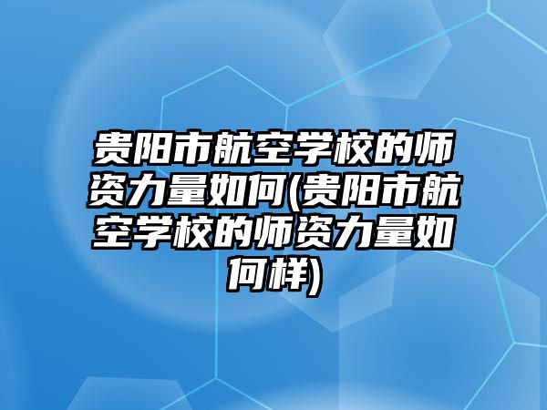 貴陽市航空學校的師資力量如何(貴陽市航空學校的師資力量如何樣)