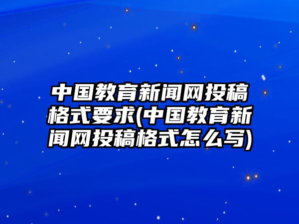 中國教育新聞網(wǎng)投稿格式要求(中國教育新聞網(wǎng)投稿格式怎么寫)