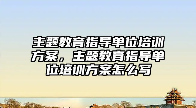 主題教育指導單位培訓方案，主題教育指導單位培訓方案怎么寫