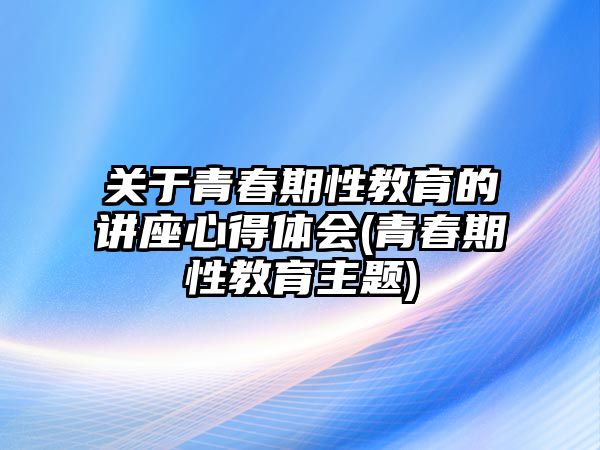 關(guān)于青春期性教育的講座心得體會(huì)(青春期性教育主題)