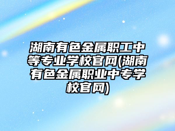 湖南有色金屬職工中等專業(yè)學(xué)校官網(wǎng)(湖南有色金屬職業(yè)中專學(xué)校官網(wǎng))