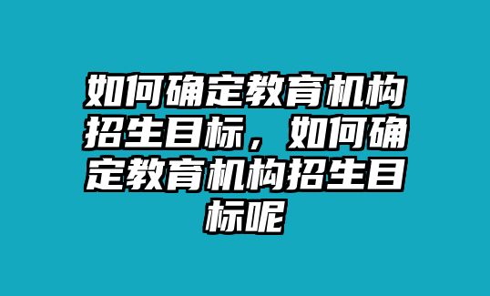 如何確定教育機(jī)構(gòu)招生目標(biāo)，如何確定教育機(jī)構(gòu)招生目標(biāo)呢