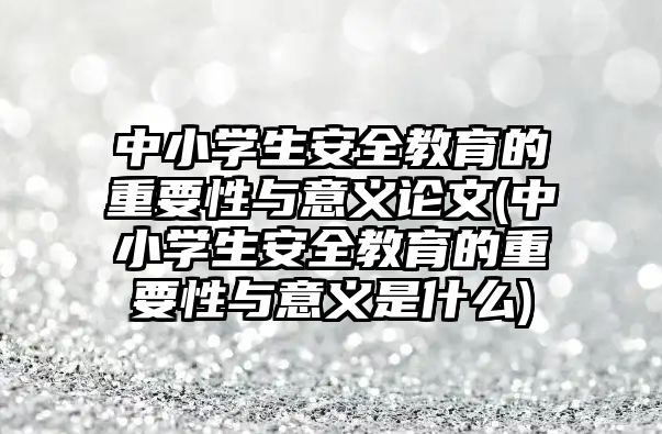 中小學生安全教育的重要性與意義論文(中小學生安全教育的重要性與意義是什么)