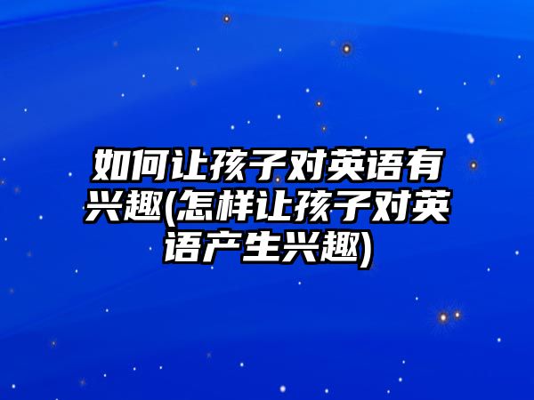 如何讓孩子對英語有興趣(怎樣讓孩子對英語產(chǎn)生興趣)