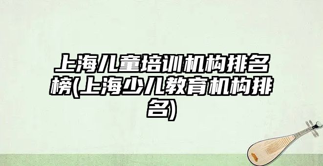 上海兒童培訓(xùn)機構(gòu)排名榜(上海少兒教育機構(gòu)排名)