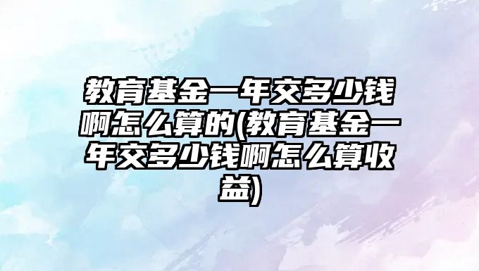 教育基金一年交多少錢啊怎么算的(教育基金一年交多少錢啊怎么算收益)