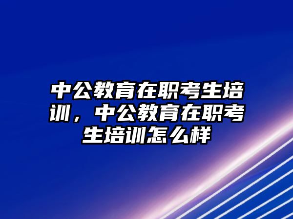 中公教育在職考生培訓(xùn)，中公教育在職考生培訓(xùn)怎么樣