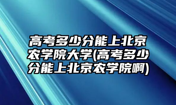 高考多少分能上北京農(nóng)學(xué)院大學(xué)(高考多少分能上北京農(nóng)學(xué)院啊)