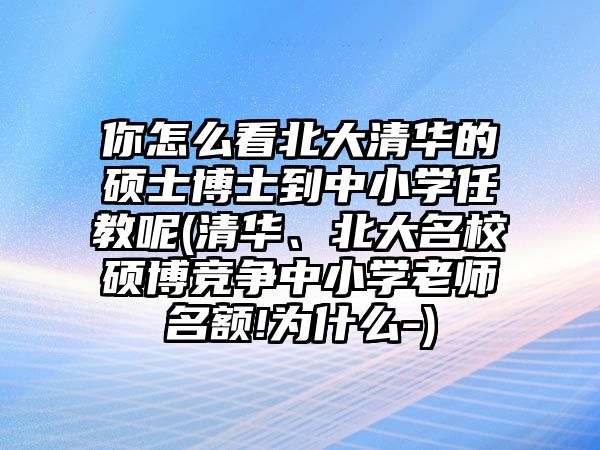 你怎么看北大清華的碩士博士到中小學(xué)任教呢(清華、北大名校碩博競(jìng)爭(zhēng)中小學(xué)老師名額!為什么-)