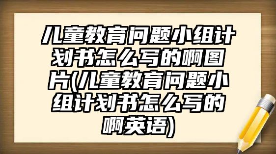 兒童教育問題小組計(jì)劃書怎么寫的啊圖片(兒童教育問題小組計(jì)劃書怎么寫的啊英語)