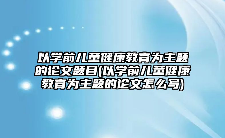 以學(xué)前兒童健康教育為主題的論文題目(以學(xué)前兒童健康教育為主題的論文怎么寫)