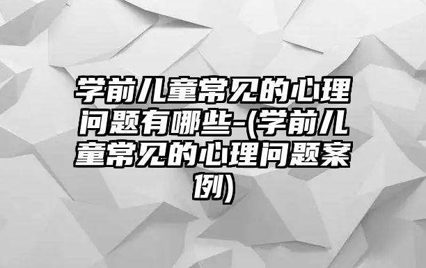 學前兒童常見的心理問題有哪些-(學前兒童常見的心理問題案例)