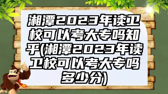 湘潭2023年讀衛(wèi)校可以考大專嗎知乎(湘潭2023年讀衛(wèi)校可以考大專嗎多少分)