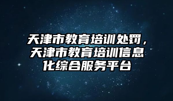 天津市教育培訓(xùn)處罰，天津市教育培訓(xùn)信息化綜合服務(wù)平臺(tái)