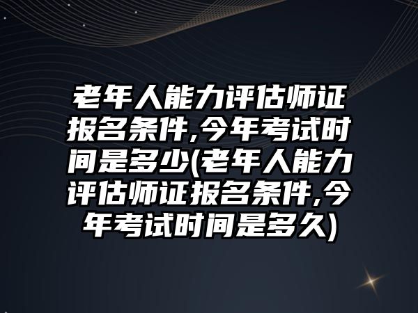 老年人能力評估師證報名條件,今年考試時間是多少(老年人能力評估師證報名條件,今年考試時間是多久)