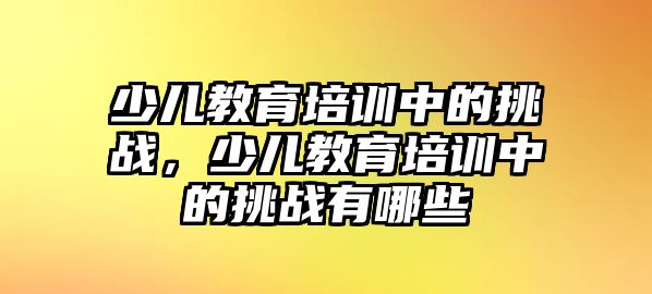 少兒教育培訓中的挑戰(zhàn)，少兒教育培訓中的挑戰(zhàn)有哪些