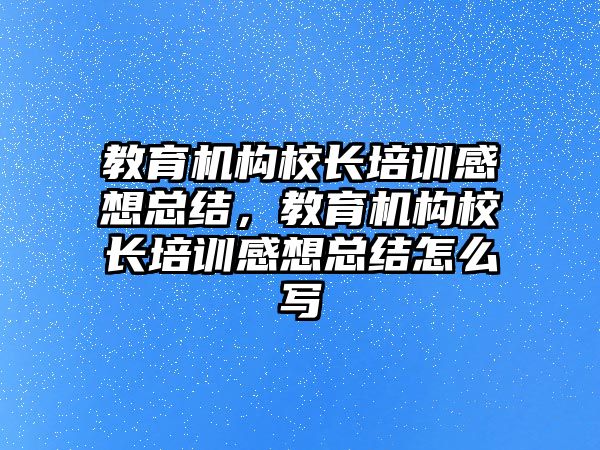 教育機構(gòu)校長培訓(xùn)感想總結(jié)，教育機構(gòu)校長培訓(xùn)感想總結(jié)怎么寫