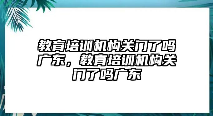 教育培訓(xùn)機構(gòu)關(guān)門了嗎廣東，教育培訓(xùn)機構(gòu)關(guān)門了嗎廣東