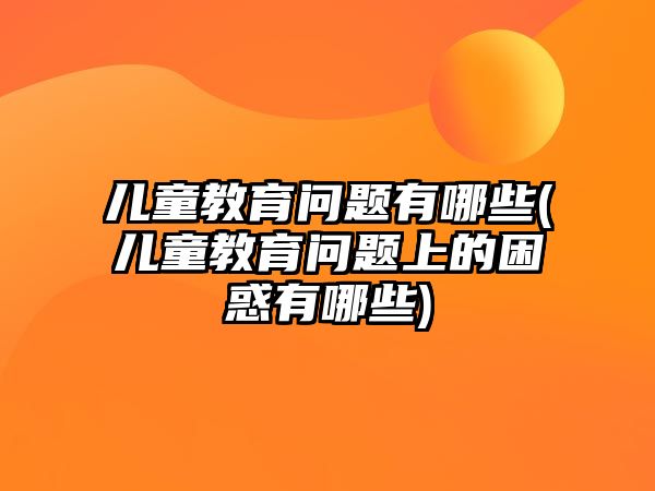 兒童教育問題有哪些(兒童教育問題上的困惑有哪些)