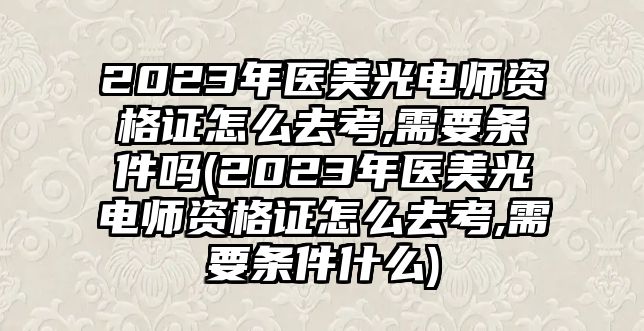 2023年醫(yī)美光電師資格證怎么去考,需要條件嗎(2023年醫(yī)美光電師資格證怎么去考,需要條件什么)