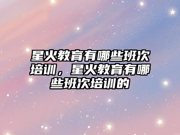 星火教育有哪些班次培訓，星火教育有哪些班次培訓的