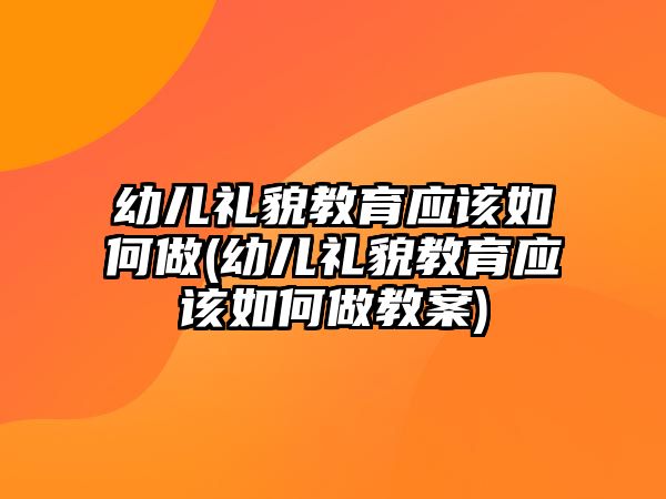 幼兒禮貌教育應(yīng)該如何做(幼兒禮貌教育應(yīng)該如何做教案)