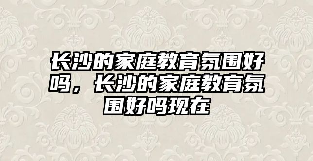 長沙的家庭教育氛圍好嗎，長沙的家庭教育氛圍好嗎現(xiàn)在