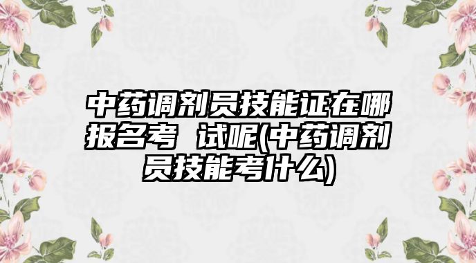 中藥調(diào)劑員技能證在哪報(bào)名考 試呢(中藥調(diào)劑員技能考什么)