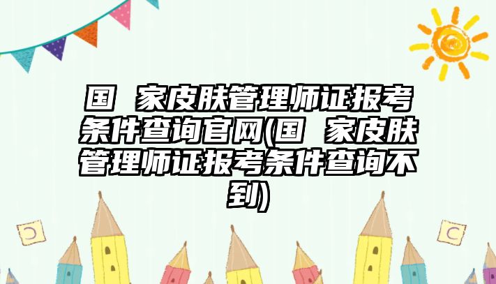 國 家皮膚管理師證報(bào)考條件查詢官網(wǎng)(國 家皮膚管理師證報(bào)考條件查詢不到)