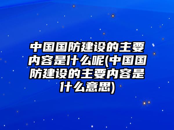 中國國防建設(shè)的主要內(nèi)容是什么呢(中國國防建設(shè)的主要內(nèi)容是什么意思)