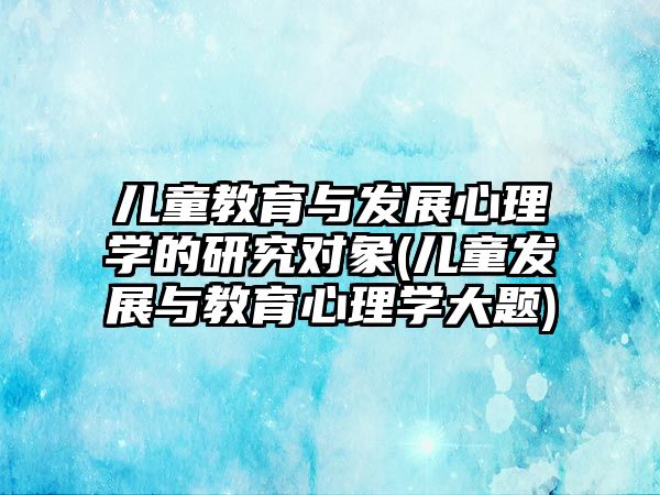 兒童教育與發(fā)展心理學的研究對象(兒童發(fā)展與教育心理學大題)