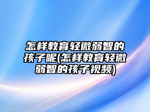 怎樣教育輕微弱智的孩子呢(怎樣教育輕微弱智的孩子視頻)